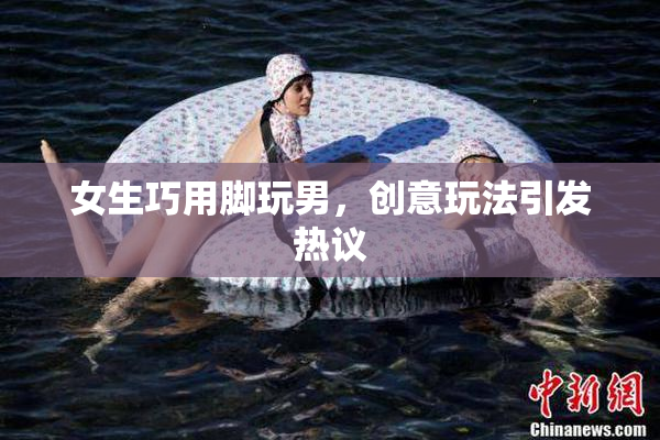 女生巧用脚玩男，创意玩法引发热议