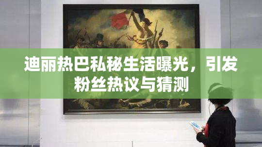 迪丽热巴私秘生活曝光，引发粉丝热议与猜测