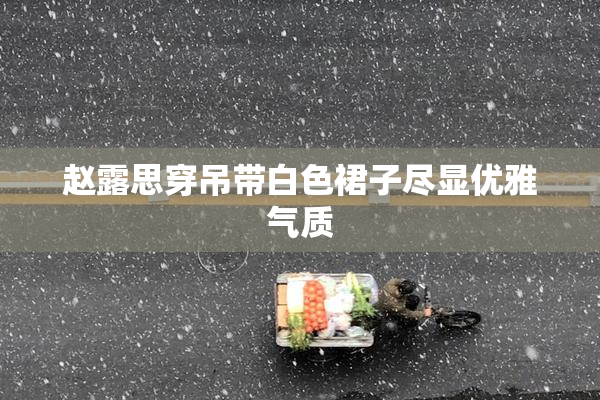 赵露思穿吊带白色裙子尽显优雅气质