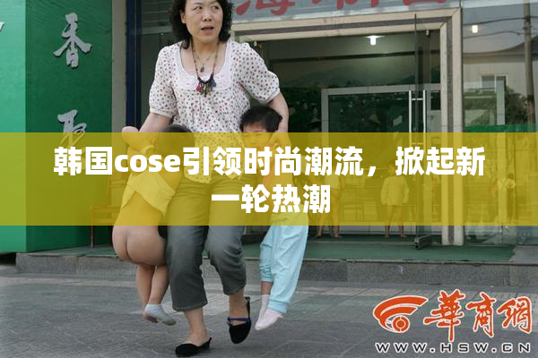韩国cose引领时尚潮流，掀起新一轮热潮