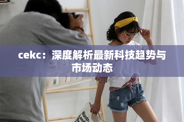 cekc：深度解析最新科技趋势与市场动态