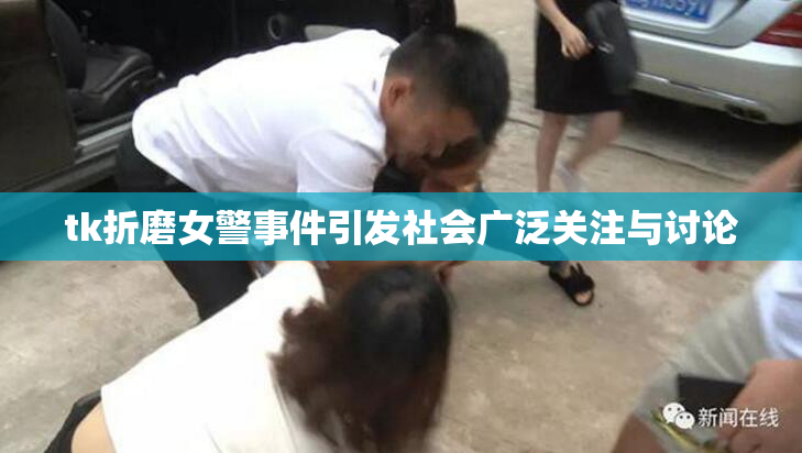 tk折磨女警事件引发社会广泛关注与讨论