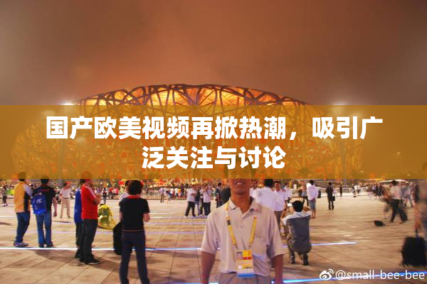国产欧美视频再掀热潮，吸引广泛关注与讨论