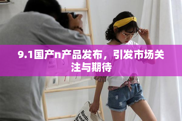 9.1国产n产品发布，引发市场关注与期待
