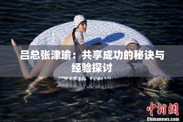吕总张津瑜：共享成功的秘诀与经验探讨