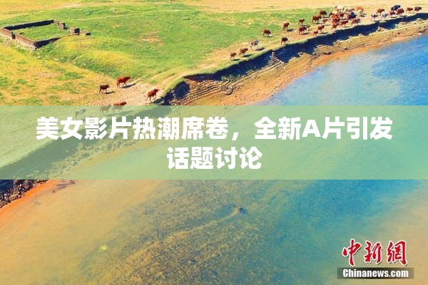 美女影片热潮席卷，全新A片引发话题讨论