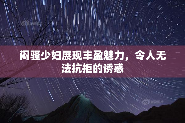 闷骚少妇展现丰盈魅力，令人无法抗拒的诱惑