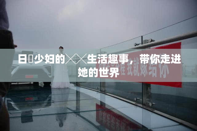 日夲少妇的╳╳生活趣事，带你走进她的世界