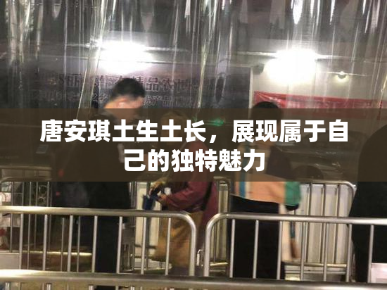 唐安琪土生土长，展现属于自己的独特魅力