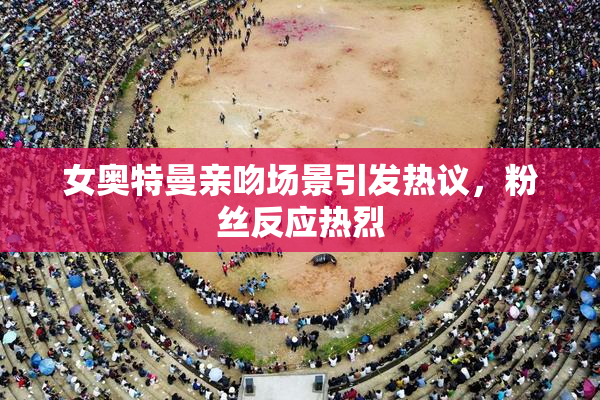 女奥特曼亲吻场景引发热议，粉丝反应热烈
