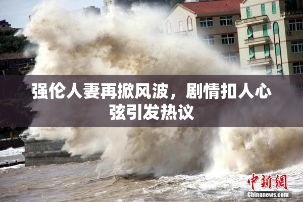 强伦人妻再掀风波，剧情扣人心弦引发热议