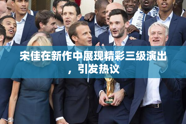 宋佳在新作中展现精彩三级演出，引发热议