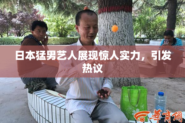 日本猛男艺人展现惊人实力，引发热议