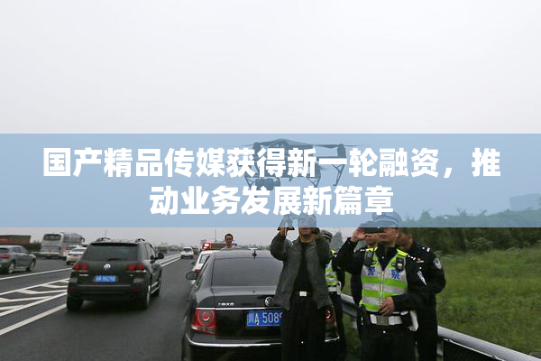 国产精品传媒获得新一轮融资，推动业务发展新篇章