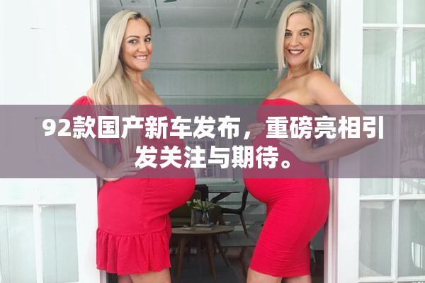 92款国产新车发布，重磅亮相引发关注与期待。