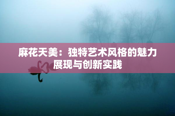 麻花天美：独特艺术风格的魅力展现与创新实践