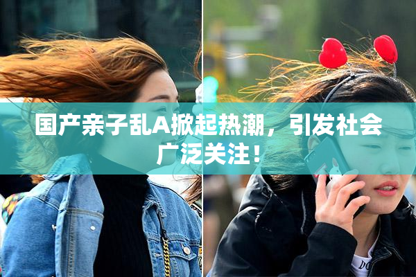 国产亲子乱A掀起热潮，引发社会广泛关注！