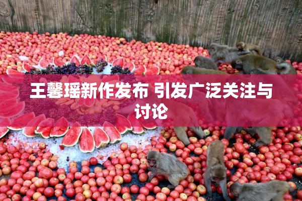 王馨瑶新作发布 引发广泛关注与讨论