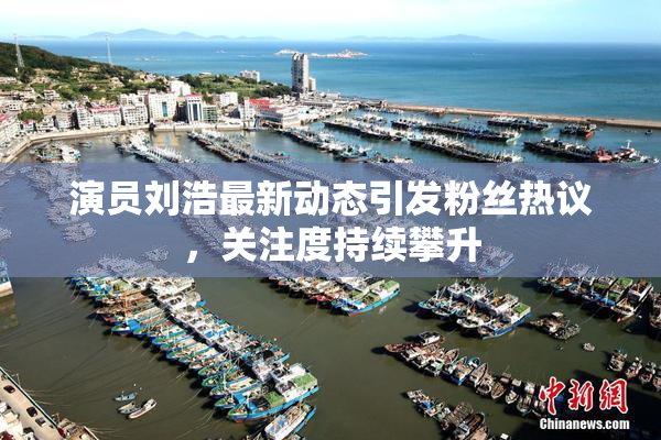 演员刘浩最新动态引发粉丝热议，关注度持续攀升