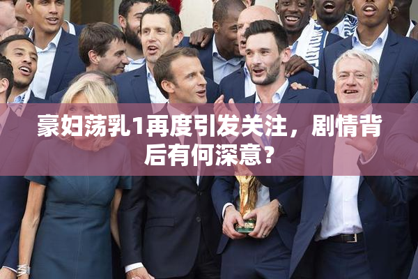 豪妇荡乳1再度引发关注，剧情背后有何深意？