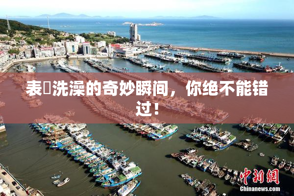 表妺洗澡的奇妙瞬间，你绝不能错过！