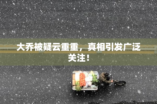 大乔被疑云重重，真相引发广泛关注！
