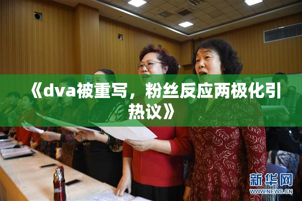 《dva被重写，粉丝反应两极化引热议》