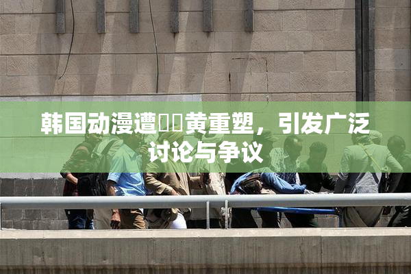韩国动漫遭❌‌黄重塑，引发广泛讨论与争议