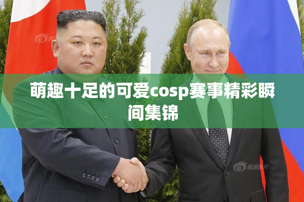 萌趣十足的可爱cosp赛事精彩瞬间集锦