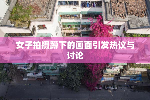女子拍摄蹲下的画面引发热议与讨论