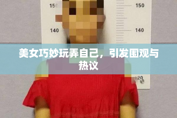 美女巧妙玩弄自己，引发围观与热议