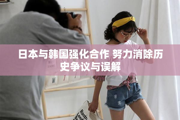 日本与韩国强化合作 努力消除历史争议与误解
