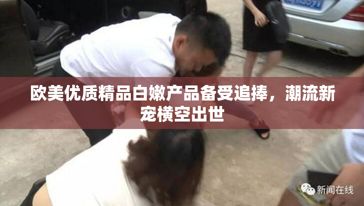 欧美优质精品白嫩产品备受追捧，潮流新宠横空出世