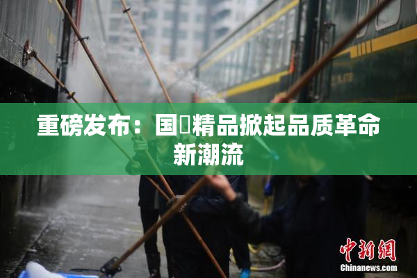 重磅发布：国產精品掀起品质革命新潮流