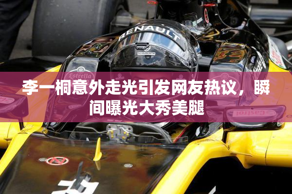 李一桐意外走光引发网友热议，瞬间曝光大秀美腿