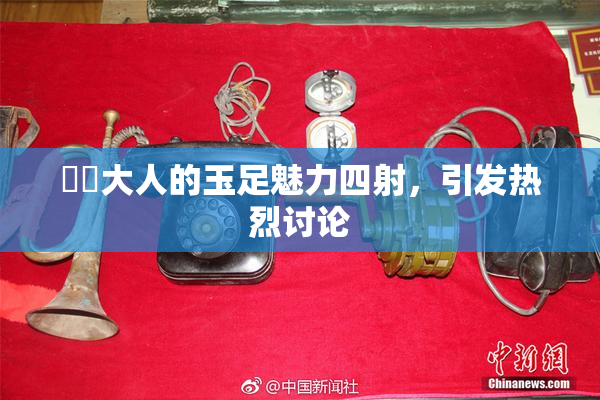 芃芃大人的玉足魅力四射，引发热烈讨论