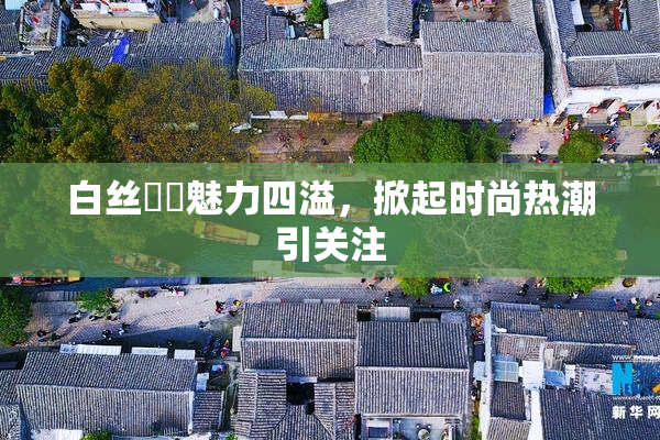 白丝妺妺魅力四溢，掀起时尚热潮引关注