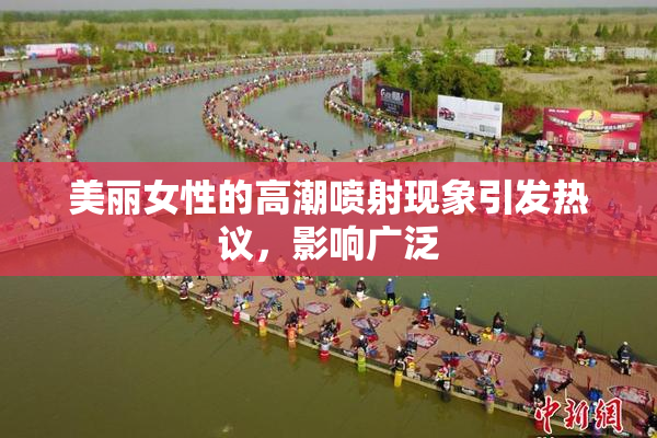 美丽女性的高潮喷射现象引发热议，影响广泛