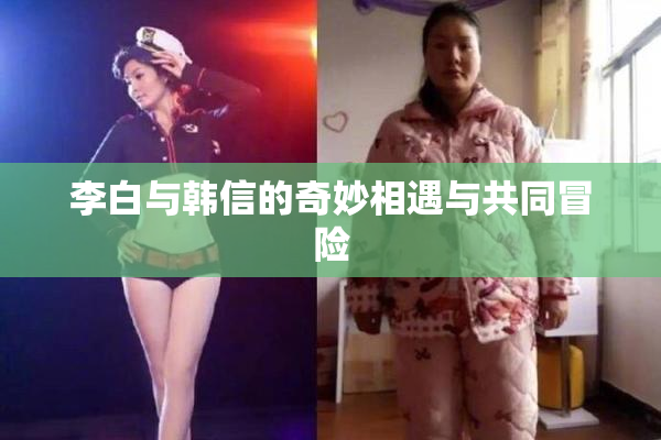 李白与韩信的奇妙相遇与共同冒险