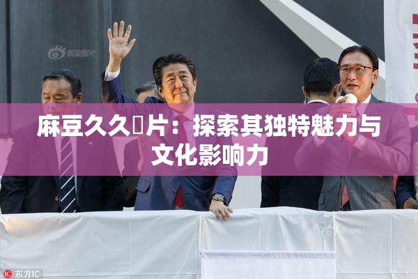 麻豆久久婬片：探索其独特魅力与文化影响力