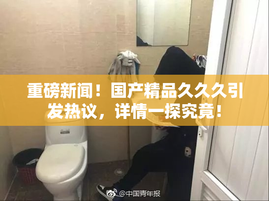 重磅新闻！国产精品久久久引发热议，详情一探究竟！