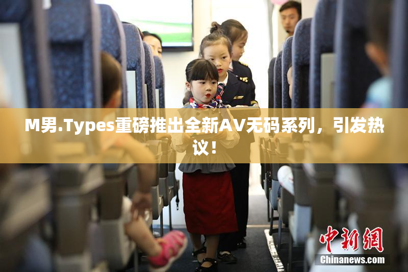 M男.Types重磅推出全新AV无码系列，引发热议！