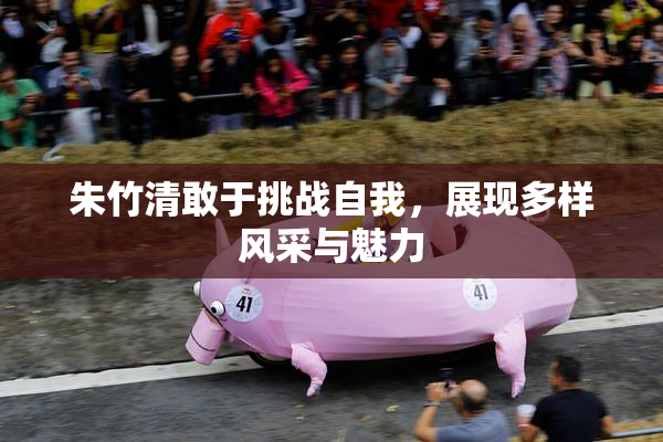 朱竹清敢于挑战自我，展现多样风采与魅力
