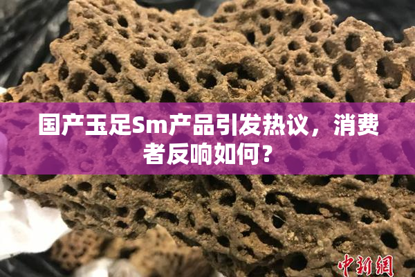 国产玉足Sm产品引发热议，消费者反响如何？