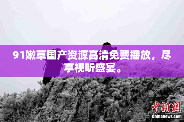 91嫩草国产资源高清免费播放，尽享视听盛宴。