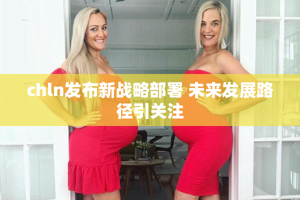 chln发布新战略部署 未来发展路径引关注