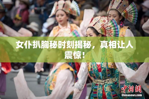 女仆扒胸秘时刻揭秘，真相让人震惊！
