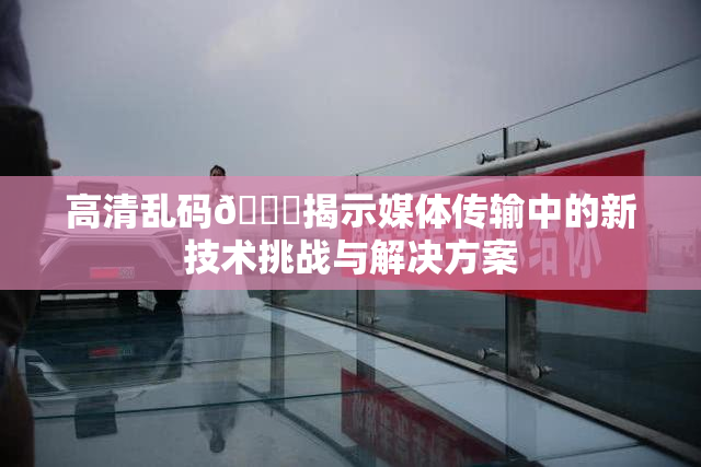 高清乱码🔞揭示媒体传输中的新技术挑战与解决方案
