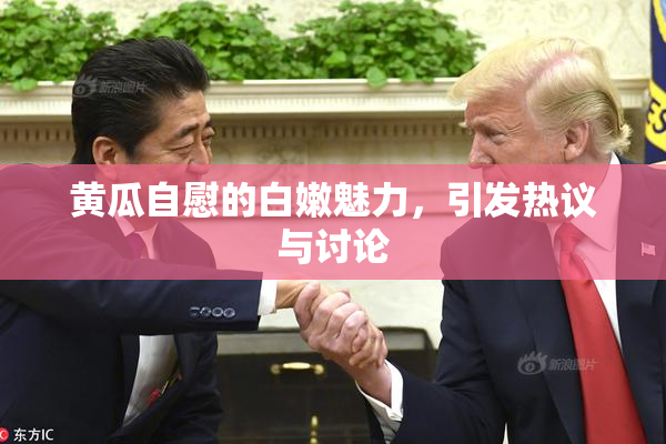 黄瓜自慰的白嫩魅力，引发热议与讨论
