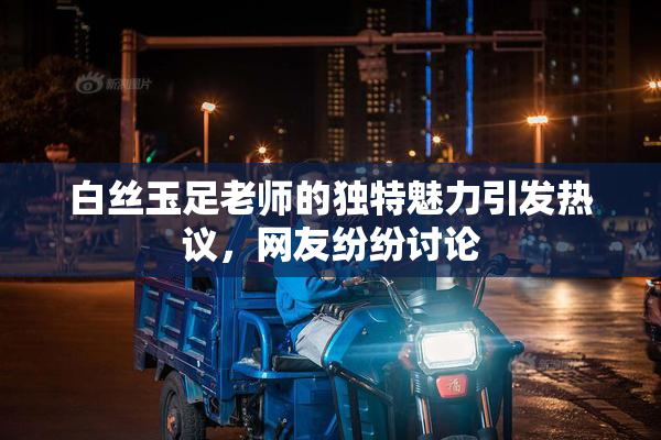 白丝玉足老师的独特魅力引发热议，网友纷纷讨论